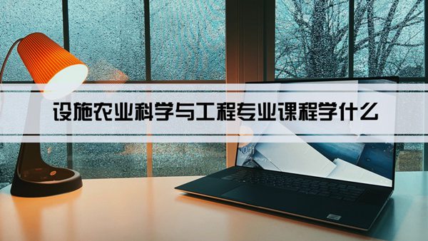 设施农业科学与工程专业课程学什么(毕业后做什么工作)