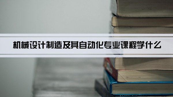 机械设计制造及其自动化专业课程学什么(毕业后做什么工作)