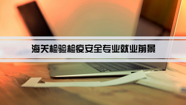 海关检验检疫安全专业就业前景和就业方向怎么样(分析)