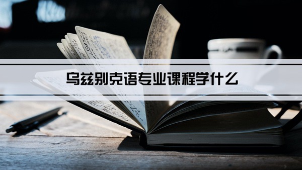 乌兹别克语专业课程学什么(毕业后做什么工作)