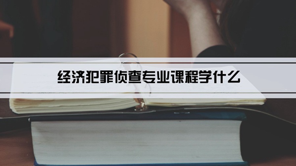 经济犯罪侦查专业课程学什么(毕业后做什么工作)