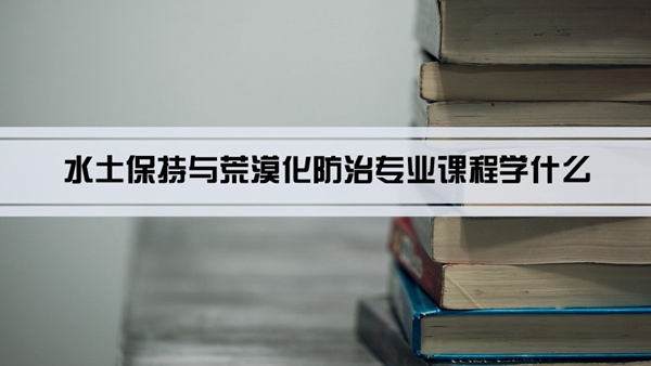 水土保持与荒漠化防治专业课程学什么(毕业后做什么工作)