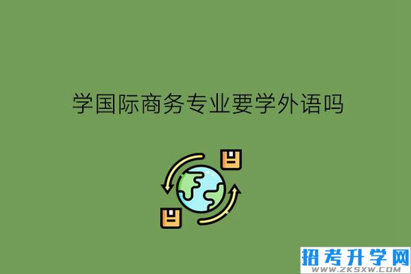 学国际商务专业要学外语吗?需要学生具备什么品质?