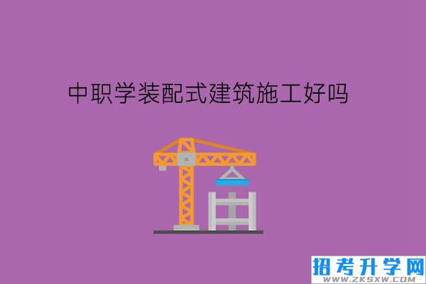 中职学装配式建筑施工专业好吗?要凭借兴趣选专业吗?