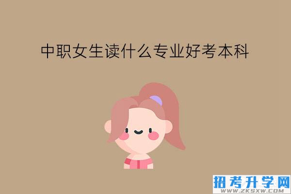 中职女生读什么专业好考本科?怎么选到好升学的专业?