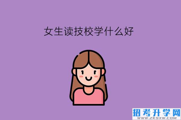 女生读技校学什么好?选专业要看哪些方面?